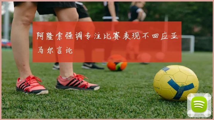 阿隆索强调专注比赛表现不回应亚马尔言论