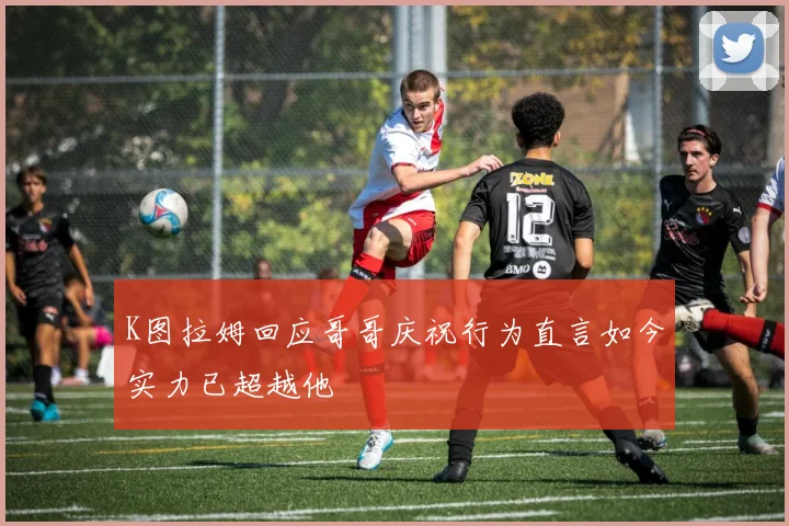 K图拉姆回应哥哥庆祝行为直言如今实力已超越他