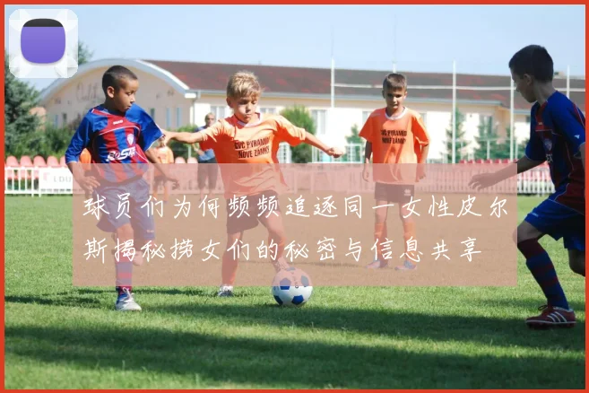 球员们为何频频追逐同一女性皮尔斯揭秘捞女们的秘密与信息共享