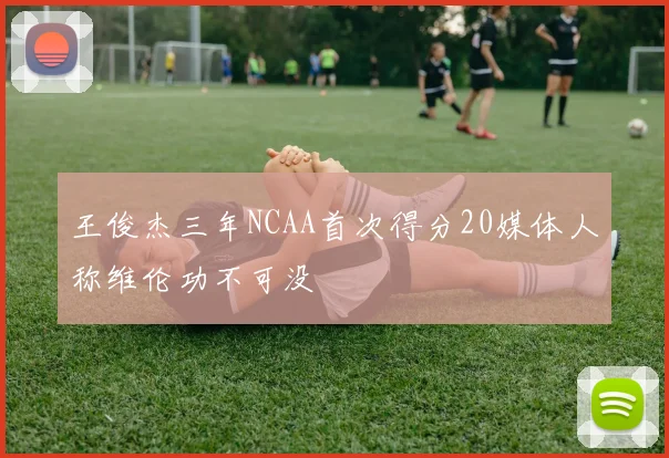 王俊杰三年NCAA首次得分20媒体人称维伦功不可没