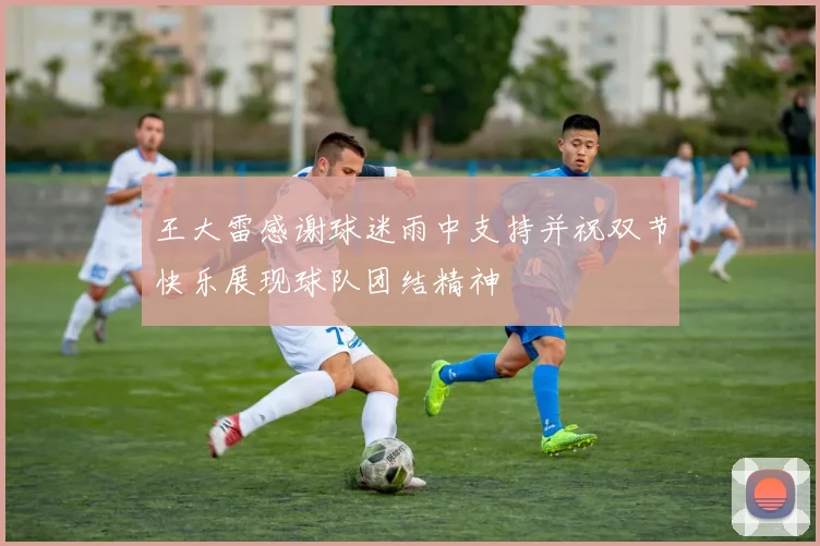 王大雷感谢球迷雨中支持并祝双节快乐展现球队团结精神