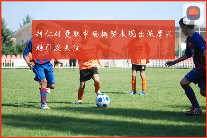 拜仁对曼联中场梅努表现出浓厚兴趣引发关注