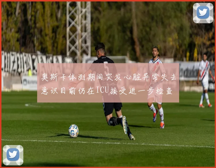 奥斯卡体测期间突发心脏异常失去意识目前仍在ICU接受进一步检查