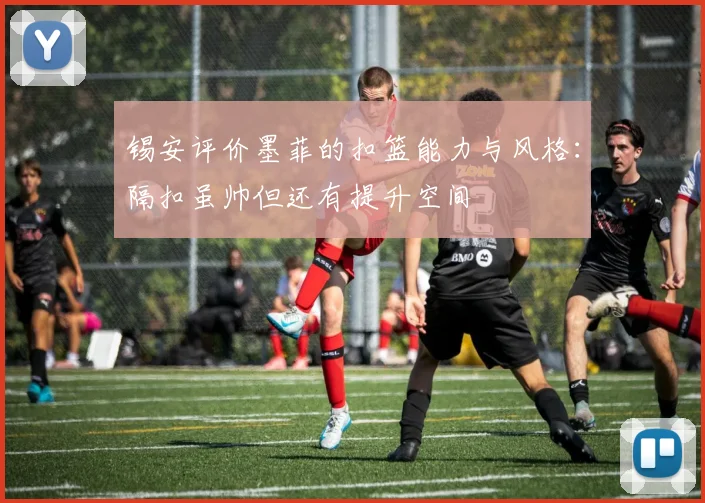 锡安评价墨菲的扣篮能力与风格：隔扣虽帅但还有提升空间