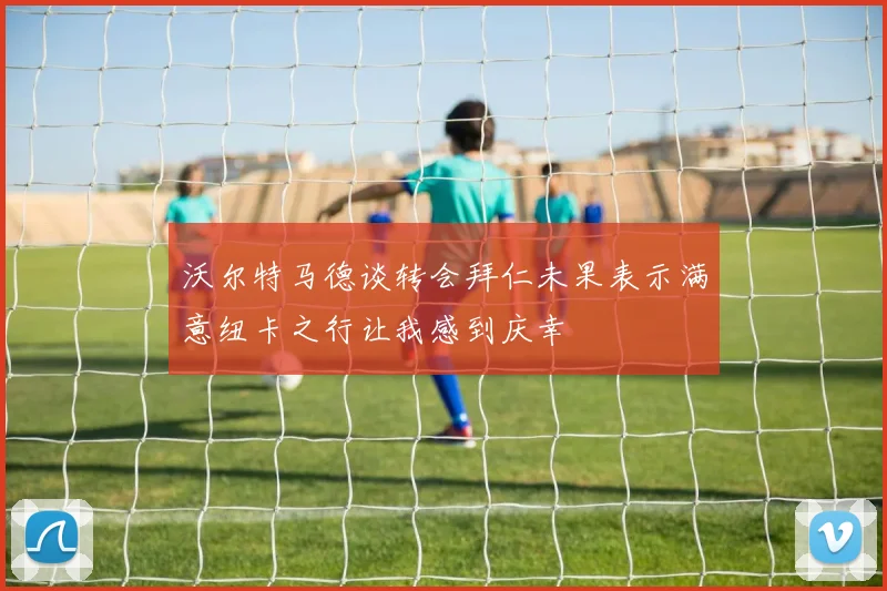 沃尔特马德谈转会拜仁未果表示满意纽卡之行让我感到庆幸