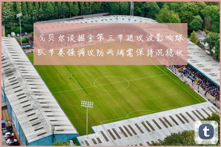戈贝尔谈掘金第三节进攻波影响球队节奏强调攻防两端需保持沉稳状态