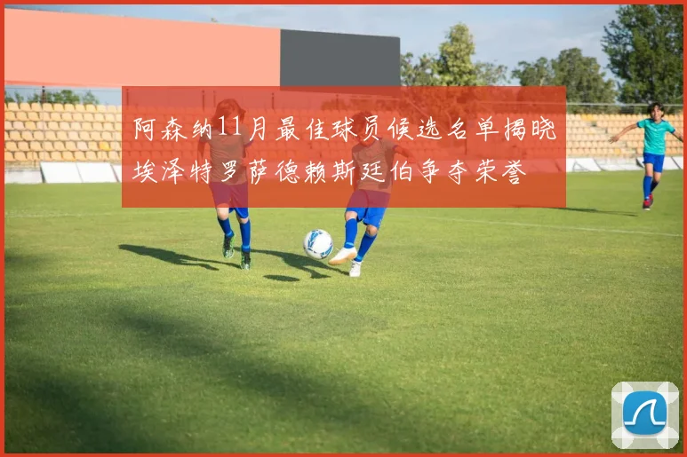 阿森纳11月最佳球员候选名单揭晓埃泽特罗萨德赖斯廷伯争夺荣誉