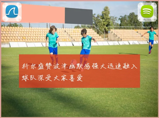 科尔盛赞波津幽默感强大迅速融入球队深受大家喜爱