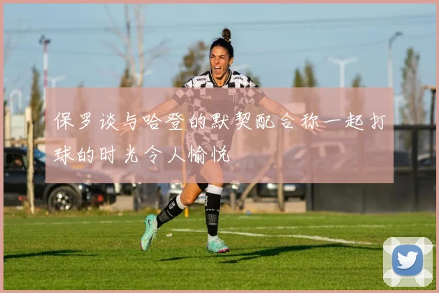 保罗谈与哈登的默契配合称一起打球的时光令人愉悦