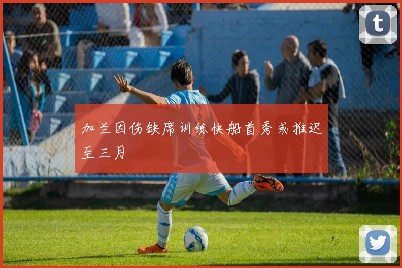 加兰因伤缺席训练快船首秀或推迟至三月