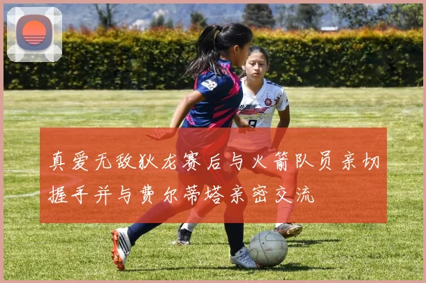 真爱无敌狄龙赛后与火箭队员亲切握手并与费尔蒂塔亲密交流