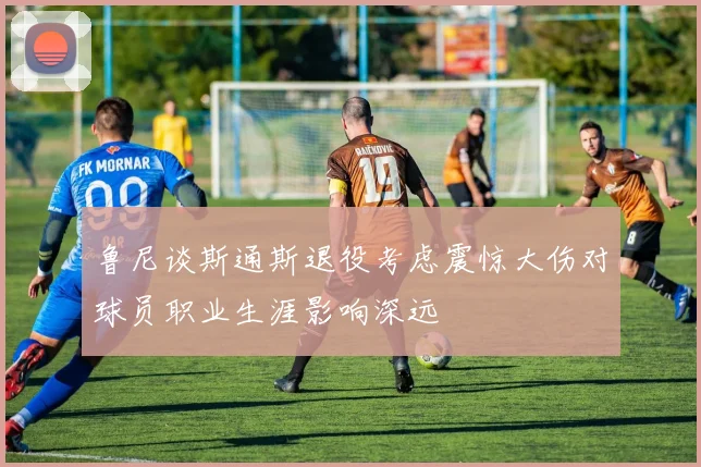 鲁尼谈斯通斯退役考虑震惊大伤对球员职业生涯影响深远