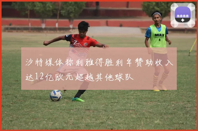 沙特媒体称利雅得胜利年赞助收入达12亿欧元超越其他球队